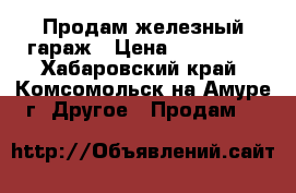 Продам железный гараж › Цена ­ 150 000 - Хабаровский край, Комсомольск-на-Амуре г. Другое » Продам   